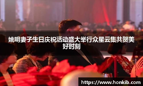 姚明妻子生日庆祝活动盛大举行众星云集共贺美好时刻