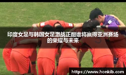 印度女足与韩国女足激战正酣谁将赢得亚洲赛场的荣耀与未来